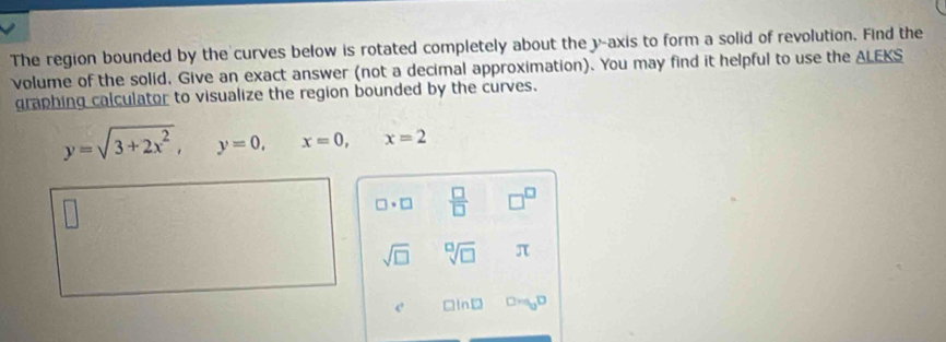 The region bounded by the curves below is rotated completely about the y-axis to form a solid of revolution. Find the 
volume of the solid, Give an exact answer (not a decimal approximation). You may find it helpful to use the ALEKS 
graphing calculator to visualize the region bounded by the curves.
y=sqrt(3+2x^2), y=0, x=0, x=2
□ · □  □ /□   □^(□) 
sqrt(□ ) sqrt[□](□ ) π
c □ ln □ Dm_0D