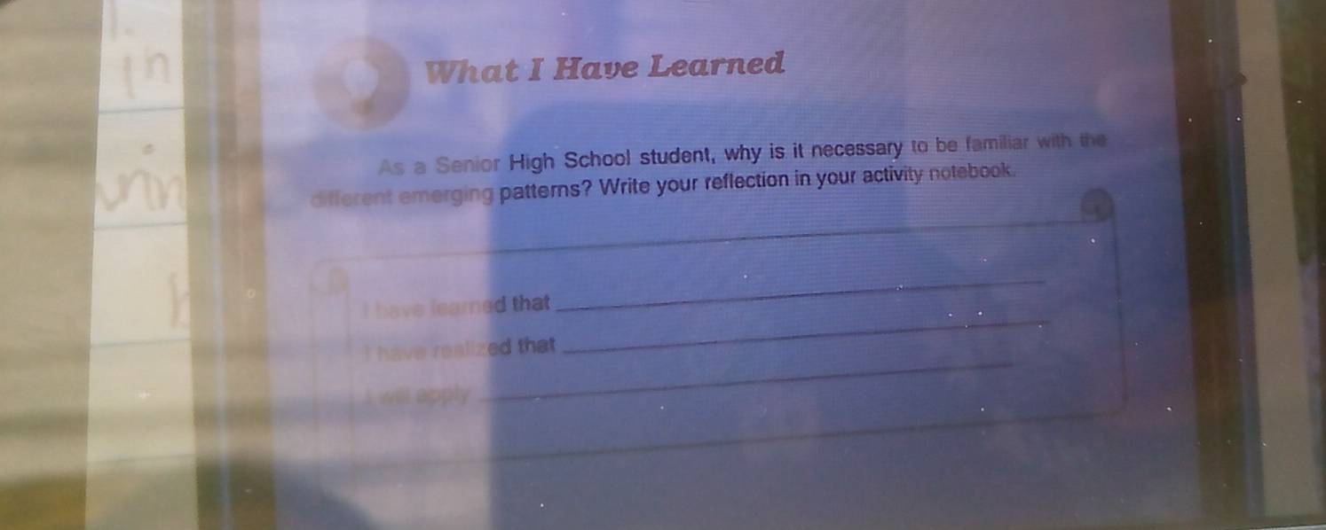 What I Have Learned 
As a Senior High School student, why is it necessary to be familiar with the 
different emerging patterns? Write your reflection in your activity notebook. 
_ 
_ 
I have learned that 
_ 
I have realized that