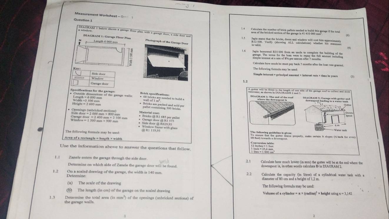 Measurement Workshee -Gr
Question 1
1.4 Calculate the number of brick pallets needed to build this garage if the total
DIAGRAM I below shows a garage floor plan with a garage door, a side door and
a window area of the bricked section of the garage is 41 410 000 mm' (6)
1.5 Japie states that the bricks, doors and window will cost him approximately
DIAGRAM 1: Garage Floor Plan Photograph of th is valid. R12 500. Verify (showing ALL calculations) whether his staterent
. Length 6 000 mm
(4)
1.6 Japie borrowed R35.000 from an uncle to complete the building of the
garage. The terms for the loan were to repay the full amount including
simple inerest at a rate of 8% per anmum after 7 months.
Calculate how much he must pay back 7 months after the loan was granted.
The following formula may be used:
Simple interest = principal amount × interest rate × time in years
(3)
1.2
rainwater, as shown in DtWGicAkrs F ger side of the garage roof to collect and store
Specifications for the garage: Brick specifications: DIAGRAM 2: The end of the roof
* Outside dimensions of the garage walls * 68 bricks are needed to build a f1m^2
Length = 6 000 mm wall c
h=3500mm * Bricks are packed and sold per
=2600n pallet containing 500 bricks
Material cost:
* Openings (unbricked sections) * Bricks @ R1 685 per pallet
Side door = 2 000 mm × 800 mm
Garage door = 2 400 mm × 2 100 mm * Garage door @ R1 575
* Side door @ R629,95
Windo w=1500mm* 900mm * Window frame with glass
The following formula may be used: @ RI 119,95
Water tank
The following guideline is given:
To ensure that the gutter drains properly, make certain it slopes (%tnch for every
Area of a rectangle = length × width
10 feet) towards a downspout.
Conversion table
Use the information above to answer the questions that follow.
1.I Zanele enters the garage through the side door. .2.1 Calculate how much lower (in mm) the gutter will be at the end where the
Determine on which side of Zanele the garage door will be found. downspout is, in other words calculate D in DIAGRAM 2.
1.2 On a scaled drawing of the garage, the width is 140 mm. .2.2 Calculate the capacity (in litres) of a cylindrical water tank with a
Determine: diameter of 80 cm and a height of 1,2 m.
(a) The scale of the drawing The following formula may be used:
(b) The length (in cm) of the garage on the scaled drawing Volume of a cylinder =π * (radius)^2* h eight using π =3,142
1.3 Determine the total area (inmm^2) of the openings (unbricked sections) of
the garage walls.
2