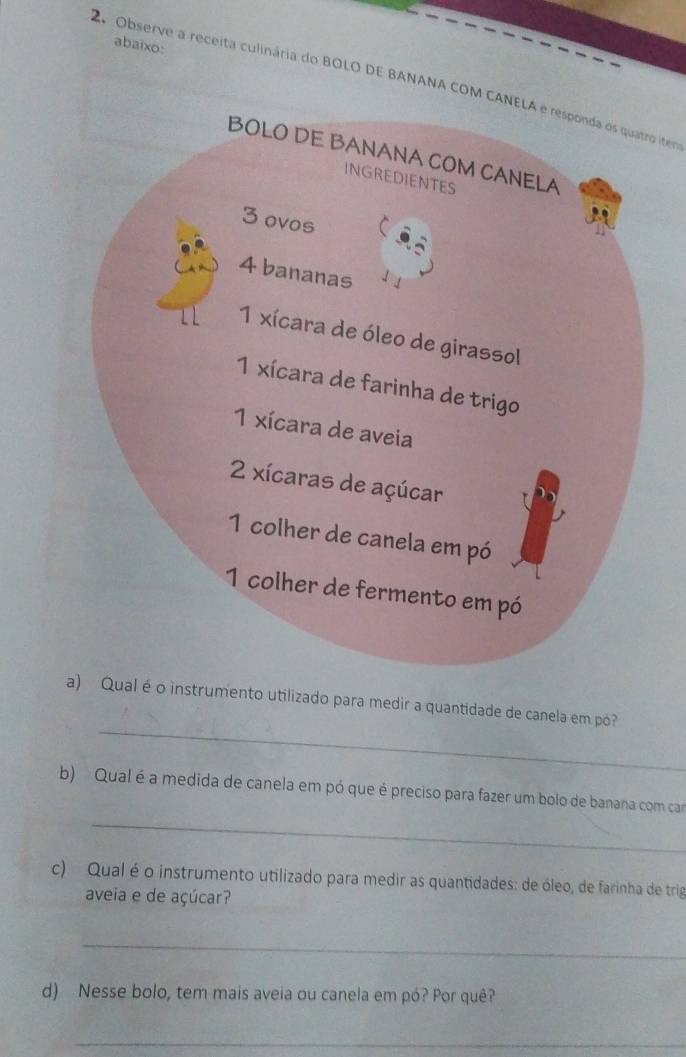 abaixo: 
2. Observe a receita culinária do BOLO DE BANANA COM CANELA e responda os quatro item 
_ 
al é o instrumento utilizado para medir a quantidade de canela em pó? 
_ 
b) Qual é a medida de canela em pó que é preciso para fazer um bolo de banana com car 
c) Qual é o instrumento utilizado para medir as quantidades: de óleo, de farinha de trig 
aveia e de açúcar? 
_ 
d) Nesse bolo, tem mais aveia ou canela em pó? Por quê? 
_