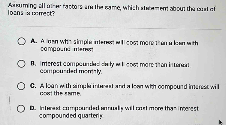 Assuming all other factors are the same, which statement about the cost of
loans is correct?
A. A loan with simple interest will cost more than a loan with
compound interest.
B. Interest compounded daily will cost more than interest .
compounded monthly.
C. A loan with simple interest and a loan with compound interest will
cost the same.
D. Interest compounded annually will cost more than interest
compounded quarterly.