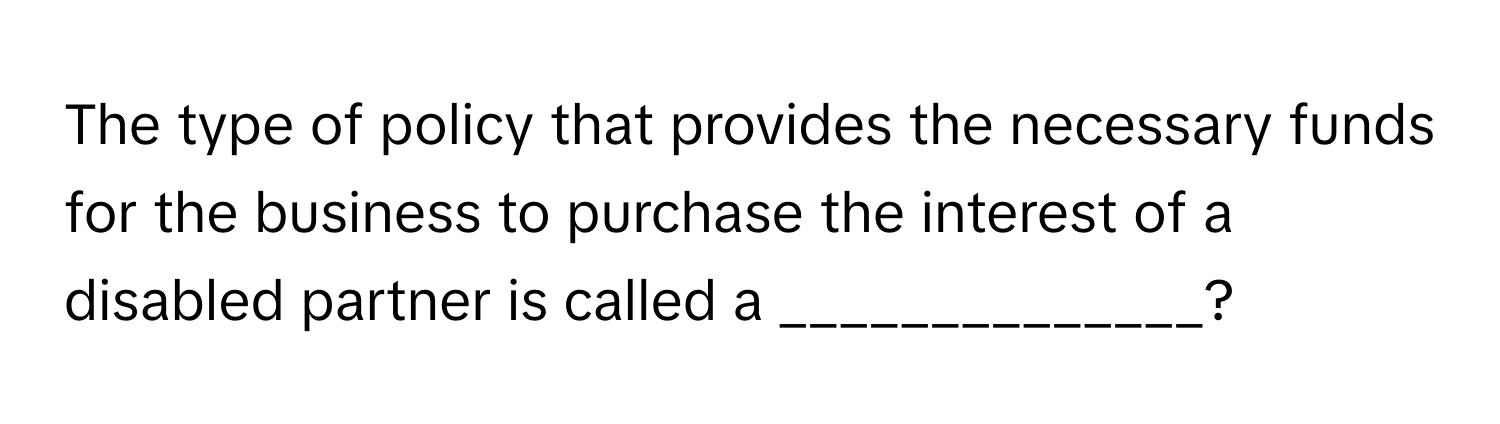 The type of policy that provides the necessary funds for the business to purchase the interest of a disabled partner is called a ______________?