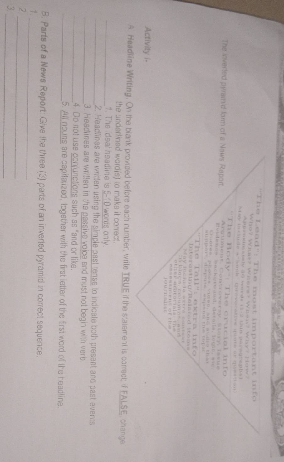 'The Lead'': The most important info 
Who? What? Where? When? Why? How? 
Approximataly 30 words (1-2 thin paragraphs) 
May include a hook" (provacative quote or question) 
''The Body'': The crucial info 
The inverted pyramid form of a News Report. Argument, Controversy, Story, Issue 
Evidence, background, details, logic, etc. 
Quotes, photes, videe, and audio thar 
support, disputs, expand the topic 
''The Tail'': extra info 
Interosting/Relatod itoms 
May inciude extra context 
l o g s , c l u mn s , a n 
h e o r a s 
journahst 
Activity I- 
A. Headline Writing. On the blank provided before each number, write TRUE if the statement is correct; if FALSE, change 
the underlined word(s) to make it correct. 
_1. The ideal headline is 5-10 words only. 
_2. Headlines are written using the simple past tense to indicate both present and past events 
_3. Headlines are written in the passive voice and must not begin with verb. 
_4. Do not use conjunctions such as “and or like. 
_5. All nouns are capitalized, together with the first letter of the first word of the headline. 
B. Parts of a News Report: Give the three (3) parts of an inverled pyramid in correct sequence. 
1. 
_ 
2 
_ 
_ 
3.