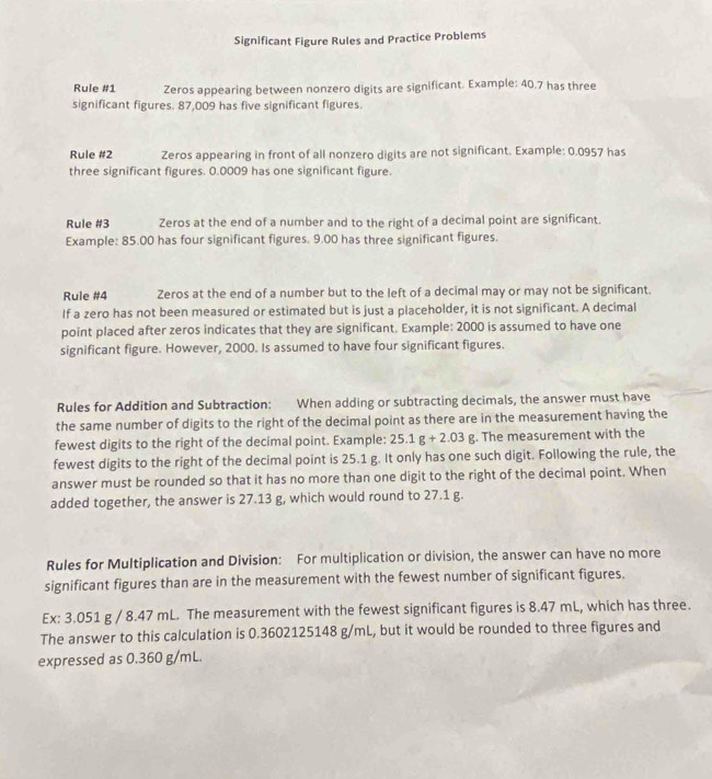 Significant Figure Rules and Practice Problems 
Rule # 1 Zeros appearing between nonzero digits are significant. Example: 40.7 has three 
significant figures. 87,009 has five significant figures. 
Rule # 2 Zeros appearing in front of all nonzero digits are not significant. Example: 0.0957 has 
three significant figures. 0.0009 has one significant figure. 
Rule # 3 Zeros at the end of a number and to the right of a decimal point are significant. 
Example: 85.00 has four significant figures. 9.00 has three significant figures. 
Rule # 4 Zeros at the end of a number but to the left of a decimal may or may not be significant. 
If a zero has not been measured or estimated but is just a placeholder, it is not significant. A decimal 
point placed after zeros indicates that they are significant. Example: 2000 is assumed to have one 
significant figure. However, 2000. Is assumed to have four significant figures. 
Rules for Addition and Subtraction: When adding or subtracting decimals, the answer must have 
the same number of digits to the right of the decimal point as there are in the measurement having the 
fewest digits to the right of the decimal point. Example: 25.1g+2.03g. The measurement with the 
fewest digits to the right of the decimal point is 25.1 g. It only has one such digit. Following the rule, the 
answer must be rounded so that it has no more than one digit to the right of the decimal point. When 
added together, the answer is 27.13 g, which would round to 27.1 g. 
Rules for Multiplication and Division: For multiplication or division, the answer can have no more 
significant figures than are in the measurement with the fewest number of significant figures. 
Ex: 3.051 g / 8.47 mL. The measurement with the fewest significant figures is 8.47 mL, which has three. 
The answer to this calculation is 0.3602125148 g/mL, but it would be rounded to three figures and 
expressed as 0.360 g/mL.