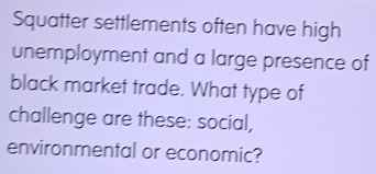 Squatter settlements often have high 
unemployment and a large presence of 
black market trade. What type of 
challenge are these: social, 
environmental or economic?