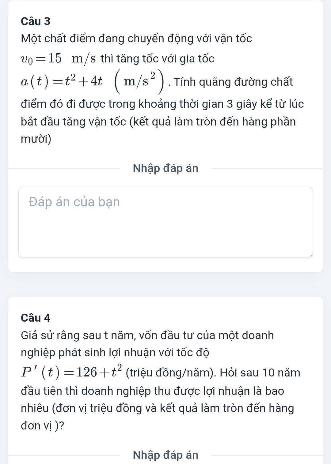 Một chất điểm đang chuyển động với vận tốc
v_0=15m/s thì tăng tốc với gia tốc
a(t)=t^2+4t(m/s^2). Tính quãng đường chất 
điểm đó đi được trong khoảng thời gian 3 giây kể từ lúc 
bắt đầu tăng vận tốc (kết quả làm tròn đến hàng phần 
mười) 
Nhập đáp án 
Đáp án của bạn 
Câu 4 
Giả sử rằng sau t năm, vốn đầu tư của một doanh 
nghiệp phát sinh lợi nhuận với tốc độ
P'(t)=126+t^2 (triệu đồng/năm). Hỏi sau 10 năm 
đầu tiên thì doanh nghiệp thu được lợi nhuận là bao 
nhiêu (đơn vị triệu đồng và kết quả làm tròn đến hàng 
đơn vị )? 
Nhập đáp án