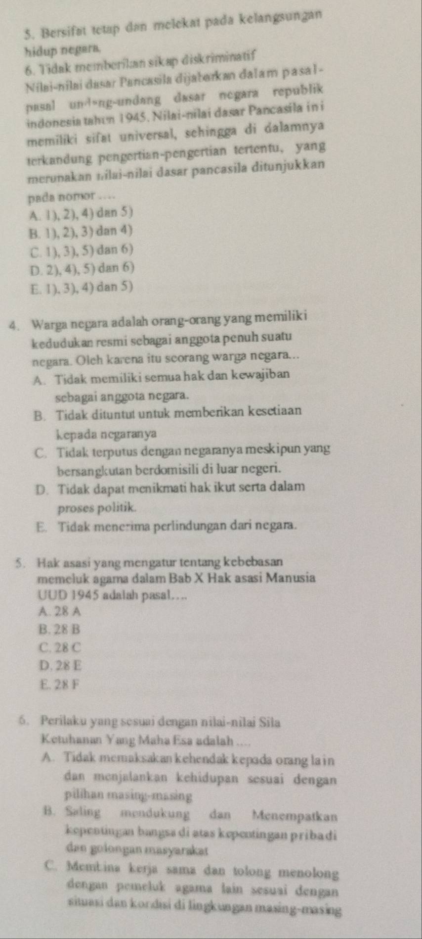 Bersifat tetap dan melekat pada kelangsungan
hidup negara.
6. Tidak memberikan sikap diskriminatif
Nilai-nilai dasar Pancasila dijabarkan dalam pasal-
pasal un!ng-undang dasar ncgara republik
indonesia tahun 1945. Nilai-nilai dasar Pancasila in i
memiliki sifat universal, sehingga di dalamnya
terkandung pengertian-pengertian tertentu, yang
merunakan nilai-nilai dasar pancasila ditunjukkan
pada nomor …
A. 1), 2), 4) dan 5)
B. 1), 2), 3) dan 4)
C. 1), 3), 5) dan 6)
D. 2), 4), 5) dan 6)
E. 1), 3), 4) dan 5)
4. Warga negara adalah orang-orang yang memiliki
kedudukan resmi sebagai anggota penuh suatu
negara. Olch karena itu scorang warga negara...
A. Tidak memiliki semua hak dan kewajiban
sebagai anggota negara.
B. Tidak dituntut untuk memberikan kesetiaan
kepada negaranya
C. Tidak terputus dengan negaranya meskipun yang
bersangkutan berdomisili di luar negeri.
D. Tidak dapat menikmati hak ikut serta dalam
proses politik.
E. Tidak menerima perlindungan dari negara.
5. Hak asasi yang mengatur tentang kebebasan
memeluk agama dalam Bab X Hak asasi Manusia
UUD 1945 adalah pasal…
A. 28 A
B. 28 B
C. 28 C
D. 28 E
E. 28 F
6. Perilaku yang sesuai dengan nilai-nilai Sila
Ketuhanan Yang Maha Esa adalah ....
A. Tidak memaksakan kehendak kepada orang la in
dan menjalankan kehidupan sesuai dengan
pilihan masing-masing
B. Saling mendukung dan Menempatkan
kepentingan bangss di atas kepentingan pribadi
dan golongan masyarakat
C. Membina kerja sama dan tolong menolong
dengan pemeluk agama lain sesuai dengan 
situasi dan kordisi di lingkungan masing-masing