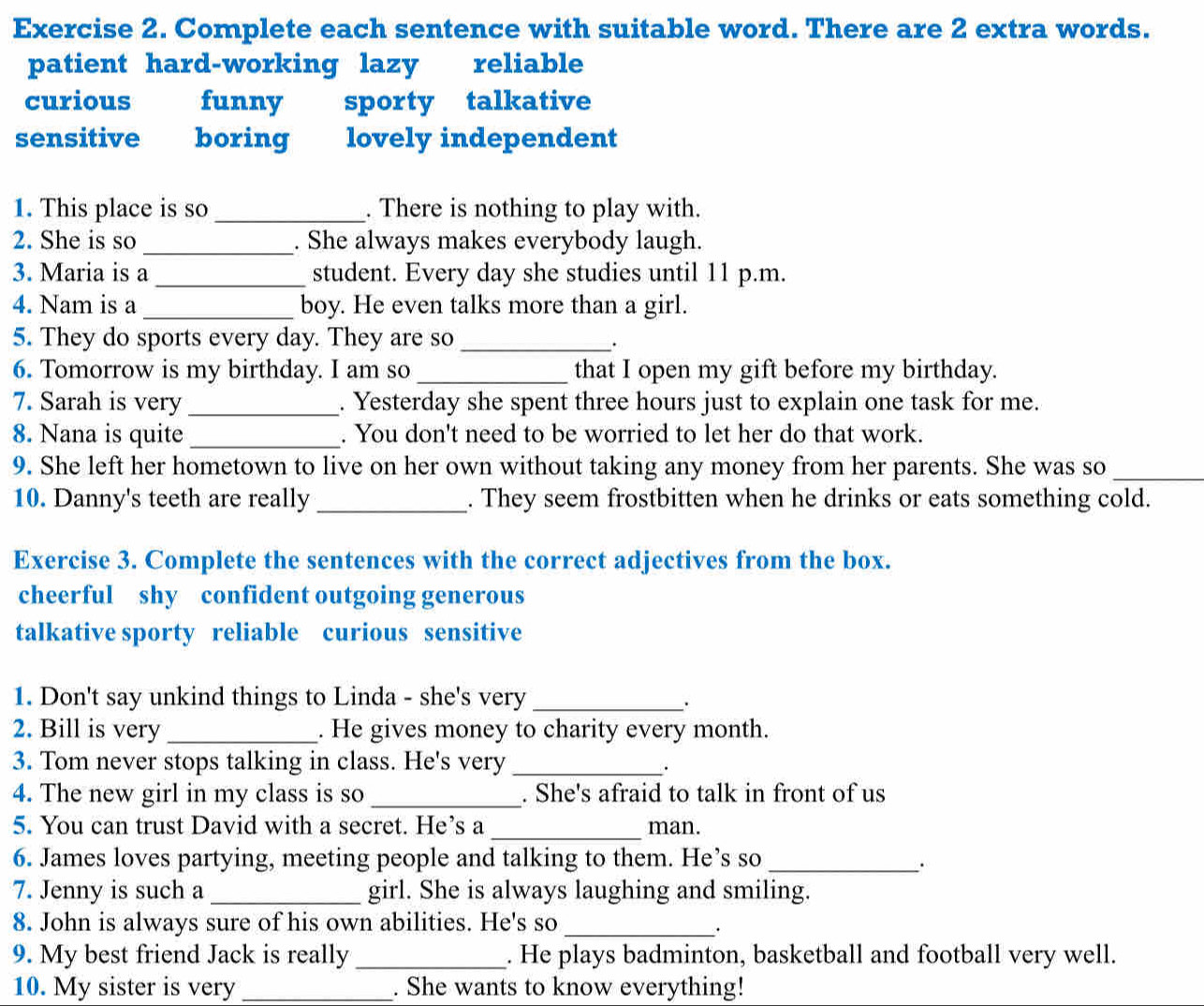 Complete each sentence with suitable word. There are 2 extra words.
patient hard-working lazy reliable
curious funny sporty talkative
sensitive boring lovely independent
1. This place is so _. There is nothing to play with.
2. She is so _. She always makes everybody laugh.
3. Maria is a_ student. Every day she studies until 11 p.m.
4. Nam is a _boy. He even talks more than a girl.
5. They do sports every day. They are so_
.
6. Tomorrow is my birthday. I am so _that I open my gift before my birthday.
7. Sarah is very _. Yesterday she spent three hours just to explain one task for me.
8. Nana is quite _. You don't need to be worried to let her do that work.
9. She left her hometown to live on her own without taking any money from her parents. She was so_
10. Danny's teeth are really _. They seem frostbitten when he drinks or eats something cold.
Exercise 3. Complete the sentences with the correct adjectives from the box.
cheerful shy confident outgoing generous
talkative sporty reliable curious sensitive
1. Don't say unkind things to Linda - she's very_
.
2. Bill is very _. He gives money to charity every month.
3. Tom never stops talking in class. He's very_
4. The new girl in my class is so _. She's afraid to talk in front of us
5. You can trust David with a secret. He’s a _man.
6. James loves partying, meeting people and talking to them. He’s so_
.
7. Jenny is such a _girl. She is always laughing and smiling.
8. John is always sure of his own abilities. He's so_
.
9. My best friend Jack is really _. He plays badminton, basketball and football very well.
10. My sister is very _. She wants to know everything!