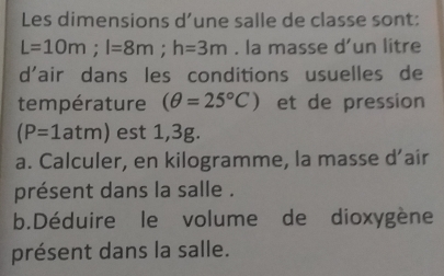 Les dimensions d’une salle de classe sont:
L=10m; l=8m; h=3m. la masse d' un litre
d'air dans les conditions usuelles de 
température (θ =25°C) et de pression
(P=1atm) est 1,3g. 
a. Calculer, en kilogramme, la masse d’aír 
présent dans la salle . 
b.Déduire le volume de dioxygène 
présent dans la salle.