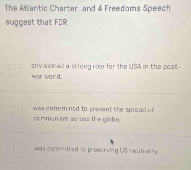 The Atlantic Charter and 4 Freedoms Speech
suggest that FDR
envisioned a strong role for the USA in the post-
war world.
was determined to prevent the spread of
communism across the globe.
was committed to preserving US neutrality.