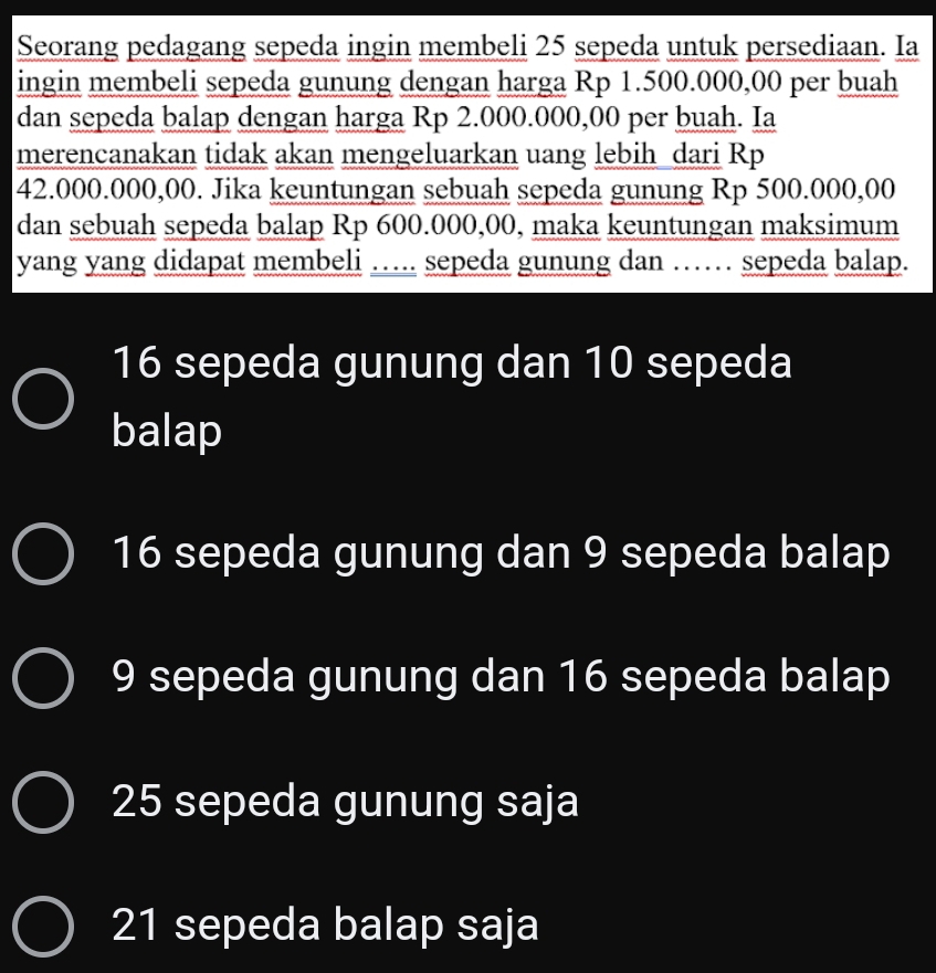 Seorang pedagang sepeda ingin membeli 25 sepeda untuk persediaan. Ia
ingin membeli sepeda gunung dengan harga Rp 1.500.000,00 per buah
dan sepeda balap dengan harga Rp 2.000.000,00 per buah. Ia
merencanakan tidak akan mengeluarkan uang lebih dari Rp
42.000.000,00. Jika keuntungan sebuah sepeda gunung Rp 500.000,00
dan sebuah sepeda balap Rp 600.000,00, maka keuntungan maksimum
yang yang didapat membeli … sepeda gunung dan …… sepeda balap.
16 sepeda gunung dan 10 sepeda
balap
16 sepeda gunung dan 9 sepeda balap
9 sepeda gunung dan 16 sepeda balap
25 sepeda gunung saja
21 sepeda balap saja