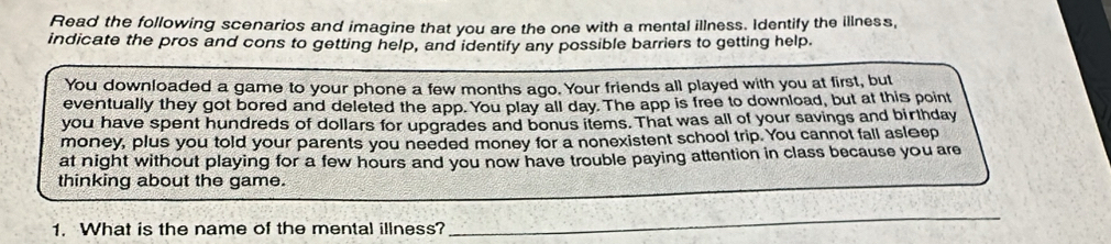 Read the following scenarios and imagine that you are the one with a mental illness. Identify the illness, 
indicate the pros and cons to getting help, and identify any possible barriers to getting help. 
You downloaded a game to your phone a few months ago. Your friends all played with you at first, but 
eventually they got bored and deleted the app. You play all day. The app is free to download, but at this point 
you have spent hundreds of dollars for upgrades and bonus items. That was all of your savings and birthday 
money, plus you told your parents you needed money for a nonexistent school trip. You cannot fall asleep 
at night without playing for a few hours and you now have trouble paying attention in class because you are 
_ 
thinking about the game. 
1. What is the name of the mental illness? 
_