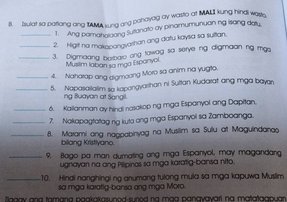 Isulat sa patlang ang TAMA kung ang pahayag ay wasto at MALI kung hindi wasto. 
1. Ang pamahalaang Sultanato ay pinamumunuan ng isang datu, 
_2. Higit na makapangyarihan ang datu kaysa sa sultan. 
_3. Digmaang barbaro ang tawag sa serye ng digmaan ng mga 
Muslim laban sa mga Espanyol. 
_4. Naharap ang digmaang Moro sa anim na yugto. 
_5. Napasailalim sa kapangyarihan ni Sultan Kudarat ang mga bayan 
ng Buayan at Sangil. 
_6. Kailanman ay hindi nasakop ng mga Espanyol ang Dapitan. 
_7. Nakapagtatag ng kuta ang mga Espanyol sa Zamboanga. 
_8. Marami ang nagpabinyag na Muslim sa Sulu at Maguindanao 
bilang Kristiyano. 
_9. Bago pa man dumating ang mga Espanyol, may magandang 
ugnayan na ang Pilipinas sa mga karatig-bansa nito. 
_10. Hindi nanghingi ng anumang tulong mula sa mga kapuwa Muslim 
sa mga karatig-bansa ang mga Moro. 
Ilaaav ana tamɑna paakakasunod-sunod na mɑɑ pangyayari na matataqpuan