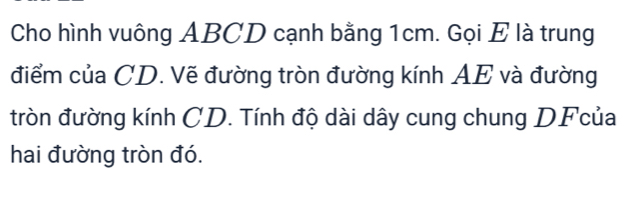 Cho hình vuông ABCD cạnh bằng 1cm. Gọi E là trung 
điểm của CD. Vẽ đường tròn đường kính AE và đường 
tròn đường kính CD. Tính độ dài dây cung chung DFcủa
hai đường tròn đó.