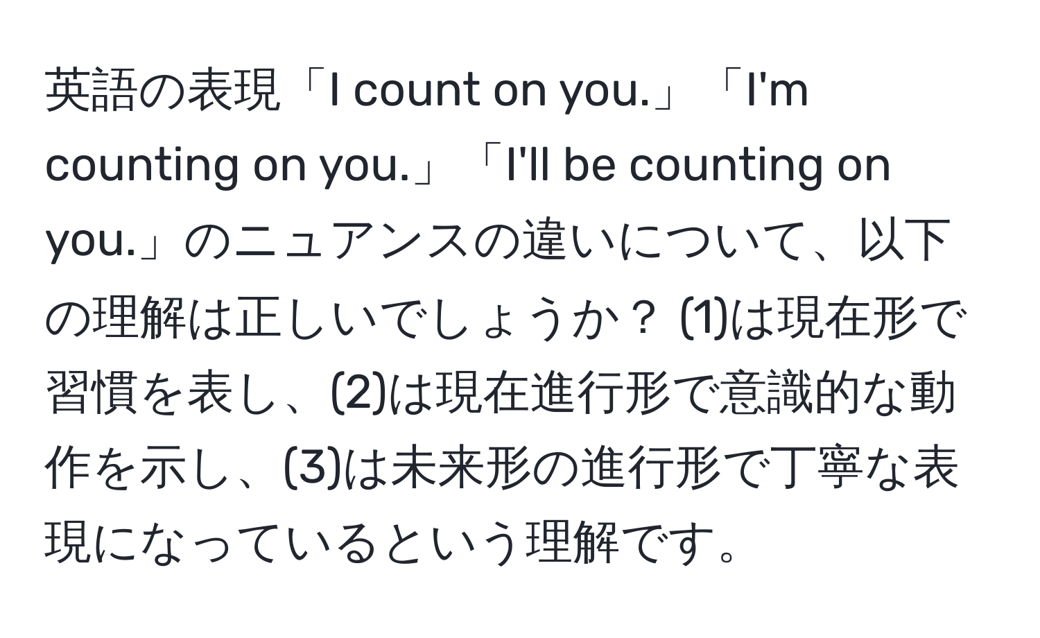 英語の表現「I count on you.」「I'm counting on you.」「I'll be counting on you.」のニュアンスの違いについて、以下の理解は正しいでしょうか？ (1)は現在形で習慣を表し、(2)は現在進行形で意識的な動作を示し、(3)は未来形の進行形で丁寧な表現になっているという理解です。