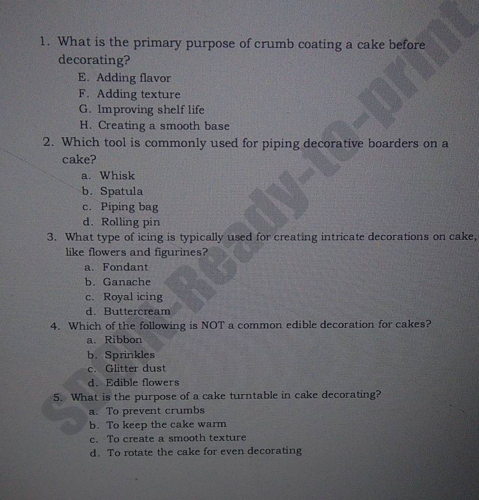 What is the primary purpose of crumb coating a cake before
decorating?
E. Adding flavor
F. Adding texture
G. Improving shelf life
H. Creating a smooth base
2. Which tool is commonly used for piping decorative boarders on a
cake?
a. Whisk
b. Spatula
c. Piping bag
d. Rolling pin
3. What type of icing is typically used for creating intricate decorations on cake,
like flowers and figurines?
a. Fondant
b. Ganache
c. Royal icing
d. Buttercream
4. Which of the following is NOT a common edible decoration for cakes?
a. Ribbon
b. Sprinkles
c. Glitter dust
d. Edible flowers
5. What is the purpose of a cake turntable in cake decorating?
a. To prevent crumbs
b. To keep the cake warm
c. To create a smooth texture
d. To rotate the cake for even decorating