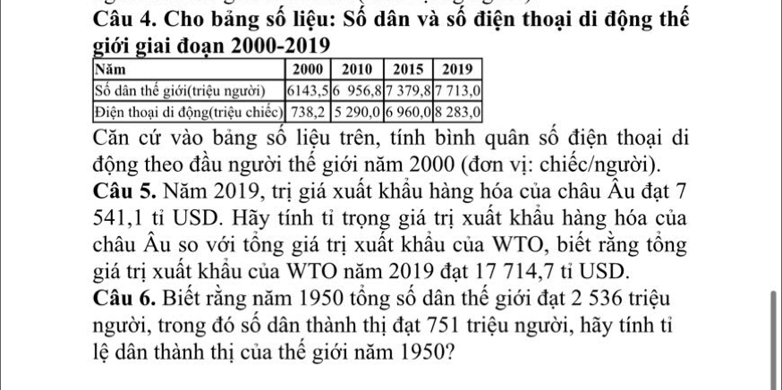 Cho bảng số liệu: Số dân và số điện thoại di động thế 
giới giai đoạn 2000 -2019 
Căn cứ vào bảng số liệu trên, tính bình quân số điện thoại di 
động theo đầu người thể giới năm 2000 (đơn vị: chiếc/người). 
Câu 5. Năm 2019, trị giá xuất khẩu hàng hóa của châu Âu đạt 7
541, 1 tỉ USD. Hãy tính tỉ trọng giá trị xuất khẩu hàng hóa của 
châu Âu so với tổng giá trị xuất khẩu của WTO, biết rằng tổng 
giá trị xuất khẩu của WTO năm 2019 đạt 17 714, 7 tỉ USD. 
Câu 6. Biết rằng năm 1950 tổng số dân thế giới đạt 2 536 triệu 
người, trong đó số dân thành thị đạt 751 triệu người, hãy tính tỉ 
lệ dân thành thị của thế giới năm 1950?