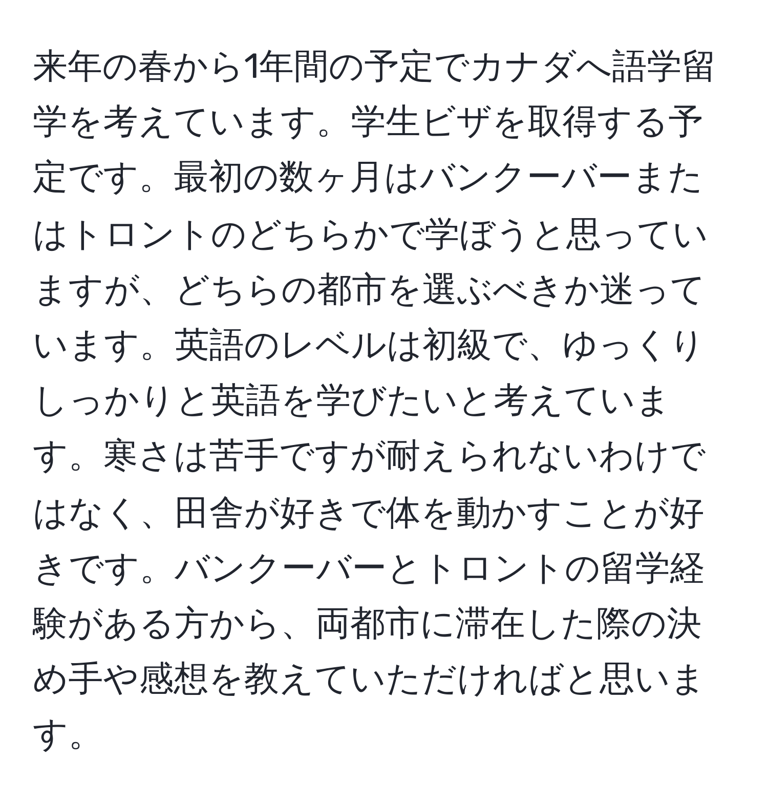 来年の春から1年間の予定でカナダへ語学留学を考えています。学生ビザを取得する予定です。最初の数ヶ月はバンクーバーまたはトロントのどちらかで学ぼうと思っていますが、どちらの都市を選ぶべきか迷っています。英語のレベルは初級で、ゆっくりしっかりと英語を学びたいと考えています。寒さは苦手ですが耐えられないわけではなく、田舎が好きで体を動かすことが好きです。バンクーバーとトロントの留学経験がある方から、両都市に滞在した際の決め手や感想を教えていただければと思います。