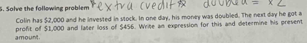 Solve the following problem 
Colin has $2,000 and he invested in stock. In one day, his money was doubled. The next day he got a 
profit of $1,000 and later loss of $456. Write an expression for this and determine his present 
amount.