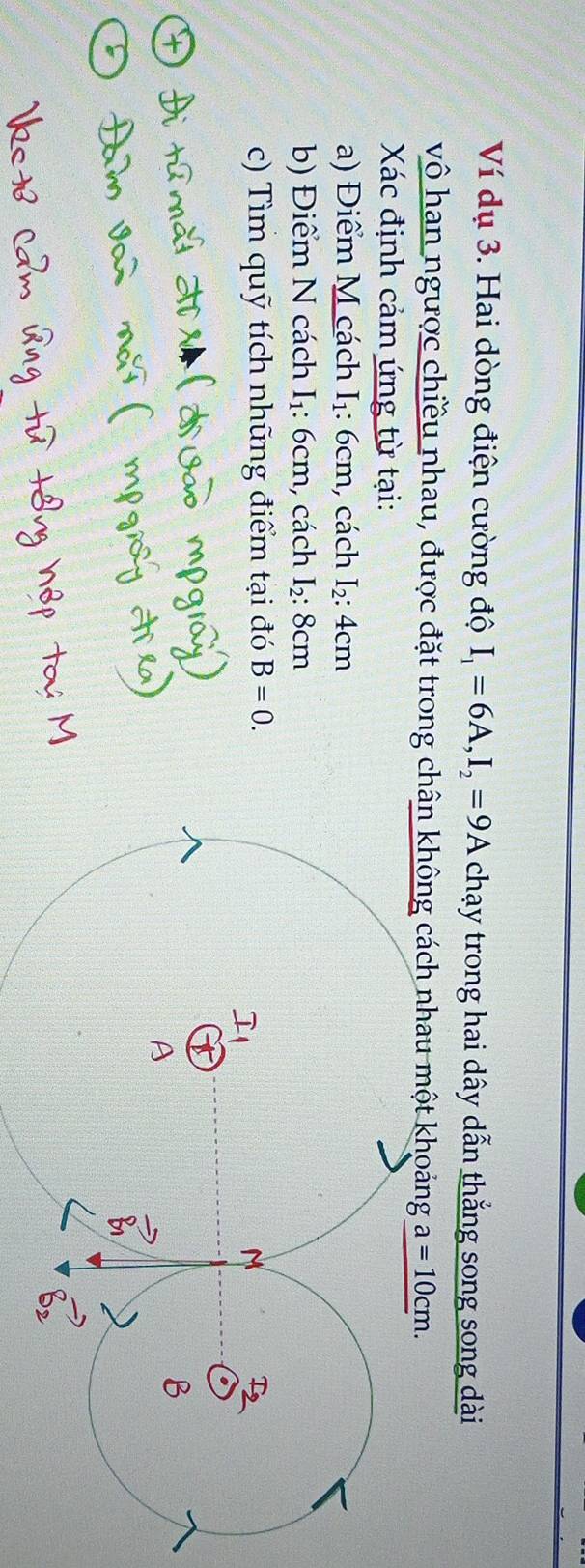 Ví dụ 3. Hai dòng điện cường độ I_1=6A, I_2=9A chạy trong hai dây dẫn thẳng song song dài 
vô han ngược chiều nhau, được đặt trong chân không cách nhau một khoảng a=10cm. 
Xác định cảm ứng từ tại: 
a) Điểm M cách I_1: 6cm , cách I_2:4 cm
b) Điểm N cách I_1 : 6cm, cách I_2:8cm
c) Tìm quỹ tích những điểm tại đó B=0.