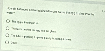 How do balanced and unbalanced forces cause the egg to drop into the 8 p
water?
The egg is floating in air.
The force pushed the egg into the glass.
The tube is pushing it up and gravity is pulling it down.
_
Other: