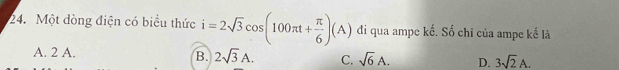 Một dòng điện có biểu thức i=2sqrt(3)cos (100π t+ π /6 )(A) di qua ampe kế. Số chỉ của ampe kế là
A. 2 A.
B. 2sqrt(3)A. C. sqrt(6)A. D. 3sqrt(2)A.