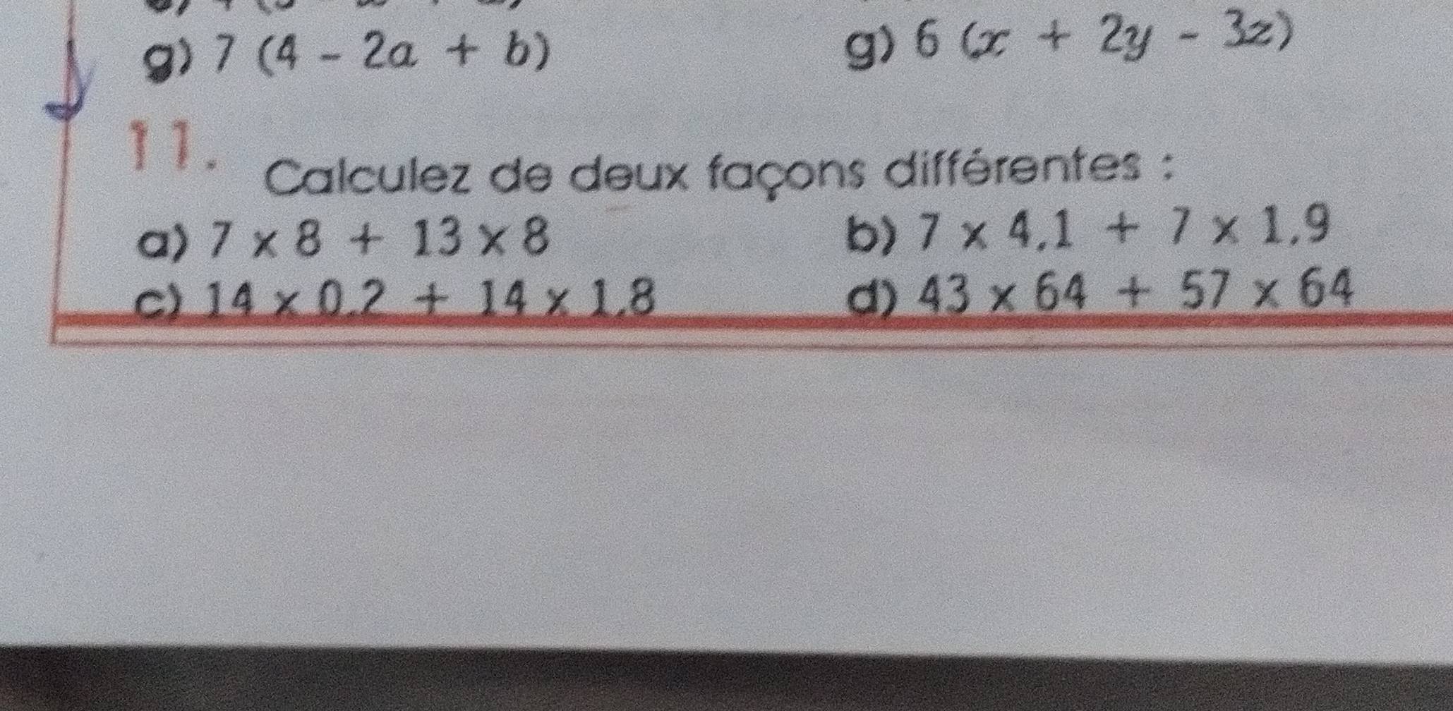 7(4-2a+b)
g) 6(x+2y-3z)
11. 
Calculez de deux façons différentes : 
a) 7* 8+13* 8 b) 7* 4.1+7* 1.9
C) 14* 0.2+14* 1.8 d) 43* 64+57* 64