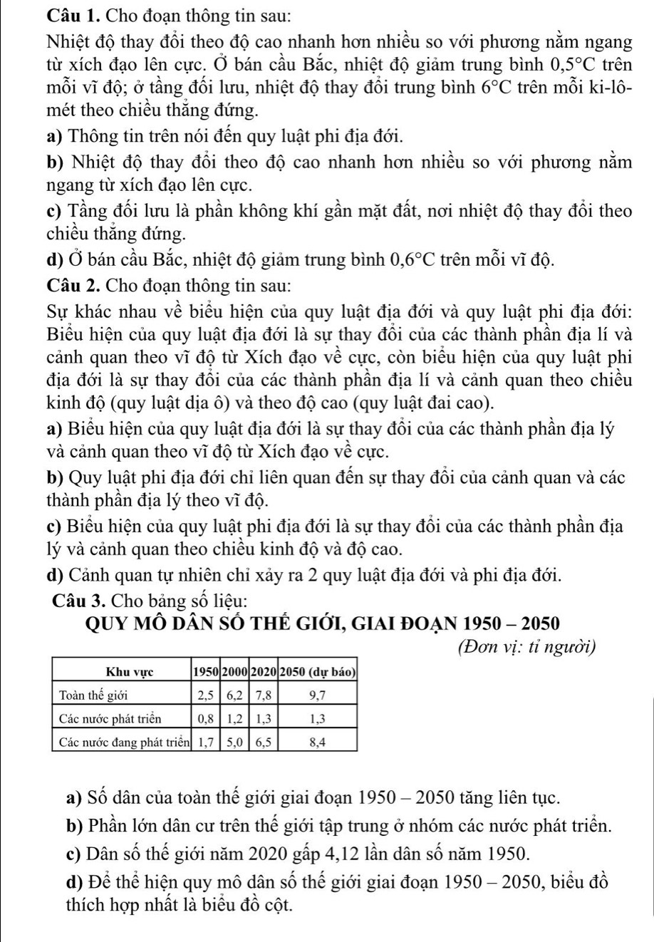 Cho đoạn thông tin sau:
Nhiệt độ thay đổi theo độ cao nhanh hơn nhiều so với phương nằm ngang
từ xích đạo lên cực. Ở bán cầu Bắc, nhiệt độ giảm trung bình 0,5°C trên
mỗi vĩ độ; ở tầng đối lưu, nhiệt độ thay đổi trung bình 6°C trên mỗi ki-lô-
mét theo chiều thắng đứng.
a) Thông tin trên nói đến quy luật phi địa đới.
b) Nhiệt độ thay đồi theo độ cao nhanh hơn nhiều so với phương nằm
ngang từ xích đạo lên cực.
c) Tầng đối lưu là phần không khí gần mặt đất, nơi nhiệt độ thay đổi theo
chiều thắng đứng.
d) Ở bán cầu Bắc, nhiệt độ giảm trung bình 0,6°C trên mỗi vĩ độ.
Câu 2. Cho đoạn thông tin sau:
Sự khác nhau về biểu hiện của quy luật địa đới và quy luật phi địa đới:
Biểu hiện của quy luật địa đới là sự thay đổi của các thành phần địa lí và
cảánh quan theo vĩ độ từ Xích đạo về cực, còn biểu hiện của quy luật phi
địa đới là sự thay đổi của các thành phần địa lí và cảnh quan theo chiều
kinh độ (quy luật dịa ô) và theo độ cao (quy luật đai cao).
a) Biểu hiện của quy luật địa đới là sự thay đổi của các thành phần địa lý
và cảnh quan theo vĩ độ từ Xích đạo về cực.
b) Quy luật phi địa đới chỉ liên quan đến sự thay đồi của cảnh quan và các
thành phần địa lý theo vĩ độ.
c) Biểu hiện của quy luật phi địa đới là sự thay đổi của các thành phần địa
lý và cảnh quan theo chiều kinh độ và độ cao.
d) Cảnh quan tự nhiên chỉ xảy ra 2 quy luật địa đới và phi địa đới.
Câu 3. Cho bảng số liệu:
Quy mÔ Dân sÓ thẻ gIới, giAi đOẠn 1950 - 2050
(Đơn vị: tỉ người)
a) Số dân của toàn thế giới giai đoạn 1950 - 2050 tăng liên tục.
b) Phần lớn dân cư trên thế giới tập trung ở nhóm các nước phát triển.
c) Dân số thế giới năm 2020 gấp 4,12 lần dân số năm 1950.
d) Để thể hiện quy mô dân số thế giới giai đoạn 1950 - 2050, biểu đồ
thích hợp nhất là biểu đồ cột.