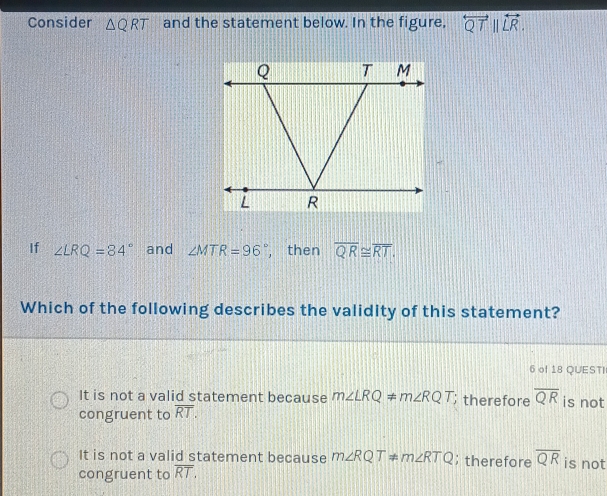 Consider △ QRT and the statement below. In the figure, overleftrightarrow QTparallel overleftrightarrow LR. 
If ∠ LRQ=84° and ∠ MTR=96 , then overline QR≌ overline RT. 
Which of the following describes the validity of this statement?
6 of 18 QUESTI
It is not a valid statement because m∠ LRQ!= m∠ RQT; therefore overline QR is not
congruent to overline RT.
It is not a valid statement because m∠ RQT= m∠ RTQ; therefore overline QR is not
congruent to overline RT,