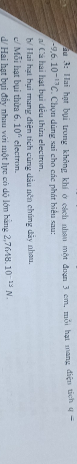 ầu 3: Hai hạt bụi trong không khí ở cách nhau một đoạn 3 cm, mỗi hạt mang điện tích q=
-9,6.10^(-13)C T. Chọn đúng sai cho các phát biểu sau:
a/ Cả hai hạt bụi đều thừa electron.
b Hai hạt bụi mang điện tích cùng dấu nên chúng đầy nhau.
c/ Mỗi hạt bụi thừa 6.10^6 electron.
d/ Hai hạt bụi đầy nhau với một lực có độ lớn băng 2,7648 10^(-13)N.