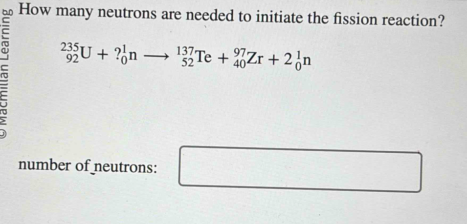 How many neutrons are needed to initiate the fission reaction?
r _(92)^(235)U+?_0^1nto _(52)^(137)Te+_(40)^(97)Zr+2_0^1n
number of neutrons: 
□