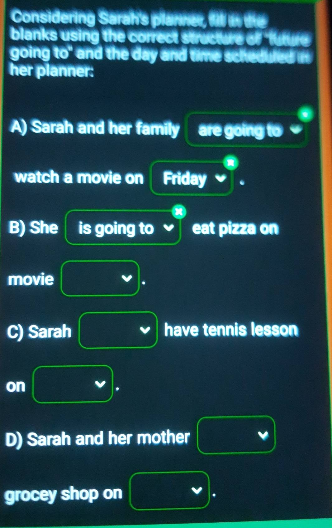 Considering Sarah's planner, f w the 
blanks using the correct structure of future 
going to" and the day and time scheduled in 
her planner: 
A) Sarah and her family are going to 
watch a movie on Friday 
B) She is going to eat pizza on 
movie
f(x)= 1/2 x^(2x^2)+frac log _2x^2+log _2x. 
C) Sarah have tennis lesson 
on frac -a)(x (2x_2)^3 m^2
 9/10 ,  1/10 , 
D) Sarah and her mother v_0
frac 11,000
grocey shop on v.