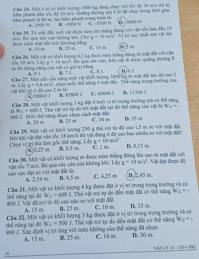 Một ô tộ có khổi lượng 1000 kg đang chạy với tốc độ 30 m/s thì bị
hãm phanh đến tốc độ 10 m/s. Quãng đường mà ô tô đã chạy trong thời gian
hãm phanh là 80 m, lực hãm phanh trung bình là:
A. 2000 N B. -3000 N C. -3500 N D. -5000 N
Câu 25. Từ mặt đất, một vật được ném lên thẳng đứng với vận tốc ban đầu 10
m/s. Bỏ qua sức cản không khí. Cho g=10m/s^2. Vị trí cao nhất mà vật lên
được cách mặt đất một khoảng bằng
A. 10 m. B. 20 m. C. 15 m. D. 5 m.
Câu 26. Một vật có khối lượng 0,2 kg được ném thẳng đứng từ mặt đất với vận
tốc 10 m/s. Lấy g=10m/s^2. Bỏ qua sức cản. Khi vật đi được quãng đường 8
m thì động năng của vật có giá trị bằng
A. 9 J. B. 7 J. C. 8 J. D.6 J.
Câu 27. Một cần cầu nâng một vật khối lượng 3000 kg từ mặt đất lên độ cao 2
m. Lấy g=9,8m/s^2 , chọn mốc thế năng ở mặt đất. Thế năng trọng trường của
vật khi nó ở độ cao 2 m là:
A 58800 J B. 85800 J C. 60000 J D. 11760 J
Câu 28. Một vật khối lượng 3 kg đặt ở một vị trí trọng trường mà có thế năng
là W_t1=600J. Thả vật rới tự do tới mặt đất tại đó thế năng của vật là W_t2=-
900 J. Mốc thể năng được chọn cách mặt đất:
A. 20 m B. 25 m C. 30 m D. 35 m
Câu 29. Một vật có khối lượng 250 g thả rơi từ độ cao l,5 m so với mặt đất.
Hỏi khi vật đạt vận tốc 18 km/h thì vật đang ở độ cao bao nhiêu so với mặt đất?
Chọn vị trí thả làm gốc thế năng. Lấy g=10m/s^2. D. 0,15 m.
A. 0,25 m. B. 0,5 m. C. 1 m.
Câu 30. Một vật có khối lượng m được ném thắng đứng lên cao từ mặt đất với
vận tốc 7 m/s. Bỏ qua sức cản của không khí. Lấy g=10m/s^2.  Vật đạt được độ
cao cực đại so với mặt đất là:
A. 2,54 m. B. 4,5 m. C. 4,25 m D. 2,45 m.
Câu 31. Một vật có khối lượng 4 kg được đặt ở vị trí trong trọng trường và có
thế năng tại đó W_t1=600J. Thả vật rơi tự do đến mặt đất có thể năng W_t2=
800 J. Vật đã rơi từ độ cao nào so với mặt đất
A. 15 m. B. 25 m. C. 10 m. D. 35 m.
Câu 32. Một vật có khối lượng 3 kg được đặt ở vị trí trong trọng trường và có
thế năng tại đó W_t1=500J. Thả vật rơi tự do đến mặt đất có thể năng W_t2=-
900 J. Xác định vị trí ứng với mức không của thế năng đã chọn.
A. 15 m. B. 25 m. C. 10 m. D. 30 m.
VậT LÝ 10 - CĐ 4 -HK2
16