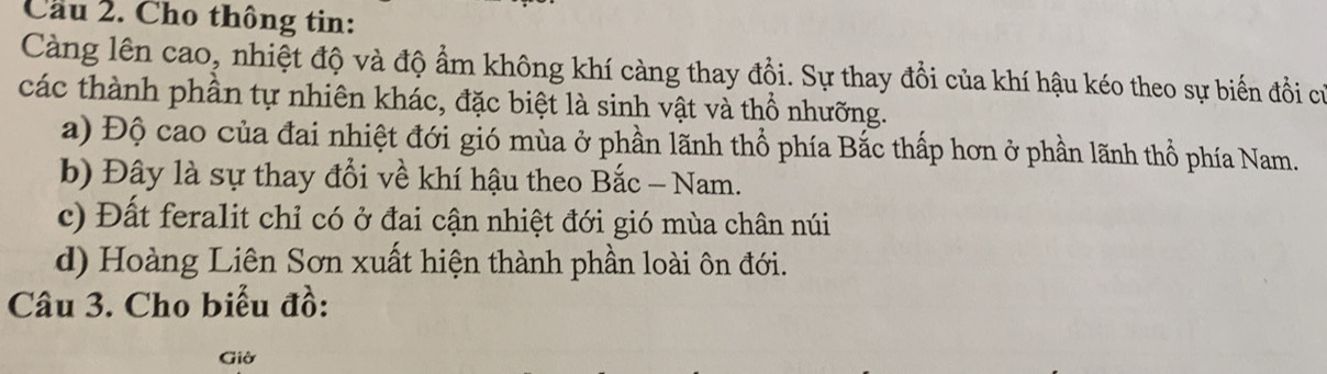 Cầu 2. Cho thông tin:
Càng lên cao, nhiệt độ và độ ẩm không khí càng thay đổi. Sự thay đổi của khí hậu kéo theo sự biến đổi cử
các thành phần tự nhiên khác, đặc biệt là sinh vật và thổ nhưỡng.
a) Độ cao của đai nhiệt đới gió mùa ở phần lãnh thổ phía Bắc thấp hơn ở phần lãnh thổ phía Nam.
b) Đây là sự thay đổi về khí hậu theo Bắc - Nam.
c) Đất feralit chỉ có ở đai cận nhiệt đới gió mùa chân núi
d) Hoàng Liên Sơn xuất hiện thành phần loài ôn đới.
Câu 3. Cho biểu đồ:
Giờ