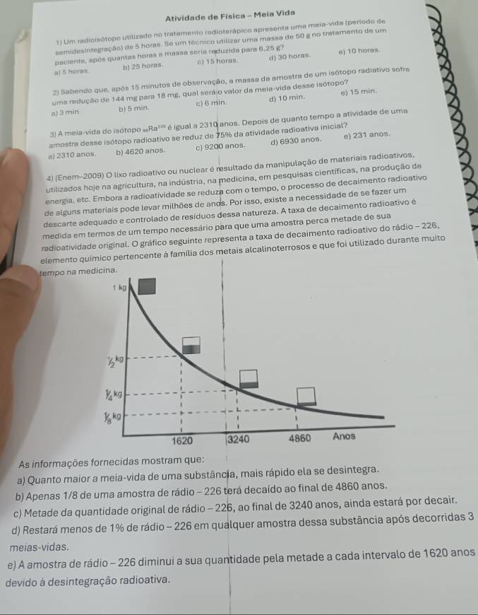 Atividade de Física - Meia Vida
1) Um radioisótopo utilizado no tratamento radioterápico apresenta uma meia-vida (período de
semidesintegração) de 5 horas. Se um técnico utilizar uma massa de 50 g no tratamento de um
paciente, após quantas hors a massa seria reduzida para 6,25 g? e) 10 horas
a) 5 horas. b) 25 horas. c) 15 horas d) 30 horas
2) Sabendo que, após 15 minutos de observação, a massa da amostra de um isótopo radiativo sofre
e) 15 min.
uma redução de 144 mg para 18 mg, qual serájo valor da meia-vida desse isótopo?
a! 3 min. b) 5 min. c) 6 min. d) 10 min.
3) A meia-vida do isótopo Ra^2 é é igual a 2310 anos. Depois de quanto tempo a atividade de uma
amostra desse isótopo radioativo se reduz de 75% da atividade radioativa inicial?
a) 2310 anos. b) 4620 anos. c) 9200 anos. d) 6930 anos. e) 231 anos.
4) (Enem-2009) O lixo radioativo ou nuclear é resultado da manipulação de materiais radioativos,
utilizados hoje na agricultura, na indústria, na medicina, em pesquisas científicas, na produção de
energia, etc. Embora a radioatividade se reduza com o tempo, o processo de decaimento radioativo
de alguns materiais pode levar milhões de anos. Por isso, existe a necessidade de se fazer um
descarte adequado e controlado de resíduos dessa natureza. A taxa de decaimento radioativo é
medida em termos de um tempo necessário para que uma amostra perca metade de sua
radioatividade original. O gráfico seguinte representa a taxa de decaimento radioativo do rádio - 226,
elemento e à família dos metais alcalinoterrosos e que foi utilizado durante muito
tempo na 
As informações fornecidas mostram que:
a) Quanto maior a meia-vida de uma substância, mais rápido ela se desintegra.
b) Apenas 1/8 de uma amostra de rádio - 226 terá decaído ao final de 4860 anos.
c) Metade da quantidade original de rádio - 226, ao final de 3240 anos, ainda estará por decair.
d) Restará menos de 1% de rádio - 226 em qualquer amostra dessa substância após decorridas 3
meias-vidas.
e) A amostra de rádio - 226 diminui a sua quantidade pela metade a cada intervalo de 1620 anos
devido à desintegração radioativa.