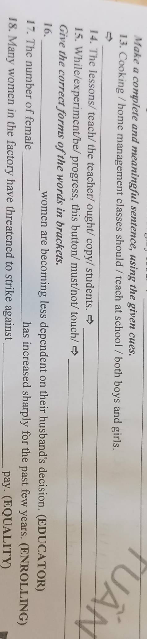 Make a complete and meaningful sentence, using the given cues. 
13. Cooking / home management classes should / teach at school / both boys and girls. 
_ 
5 
_ 
_ 
14. The lessons/ teach/ the teacher/ ought/ copy/ students. 
_ 
15. While/experiment/be/ progress, this button/ must/not/ touch/ ⇒ 
Give the correct forms of the words in brackets. 
16._ women are becoming less dependent on their husband's decision. (EDUCATOR) 
17. The number of female_ has increased sharply for the past few years. (ENROLLING) 
18. Many women in the factory have threatened to strike against _pay. (EQUALITY)