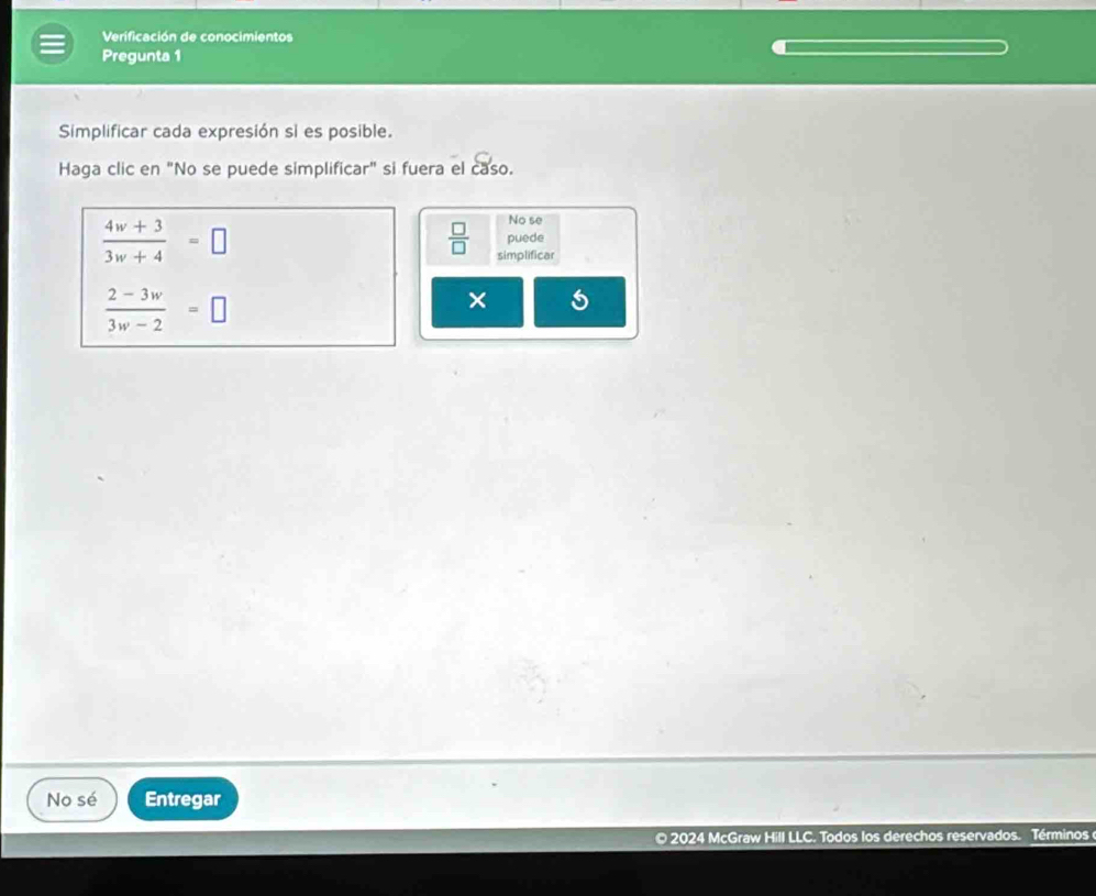 Verificación de conocimientos 
Pregunta 1 
Simplificar cada expresión si es posible. 
Haga clic en "No se puede simplificar" si fuera el caso.
 (4w+3)/3w+4 =□
No se 
puede
 □ /□   simplificar
 (2-3w)/3w-2 =□
× 
No sé Entregar 
© 2024 McGraw Hill LLC. Todos los derechos reservados. Términos