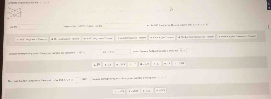 Complete the plan to prove that ∠ 1≌ ∠ 2
Use the and the SAS Congruence Theorem to prove that △PX ≅ △Z
SAS Conarence The o m # SSS Congruence Theorem ASA Congruence Theorem # Third Angles Congruence Theorem # Vertical Angles Congruence Theorem
Because corresponding parts of congruent triangles are congruent, ∠ SZ and Use the Segment Addition Postulate to show that overline VY
overline VT # overline ZW :1 ∠ ZXY RZ ∠ A ∠ VXW
Then, use the ASA Congruence Theorem to prove that Because corresponding parts of congruent triangles are congruent, ∠ 1≌ ∠ 2
△ VXS △ SZT △ SZX