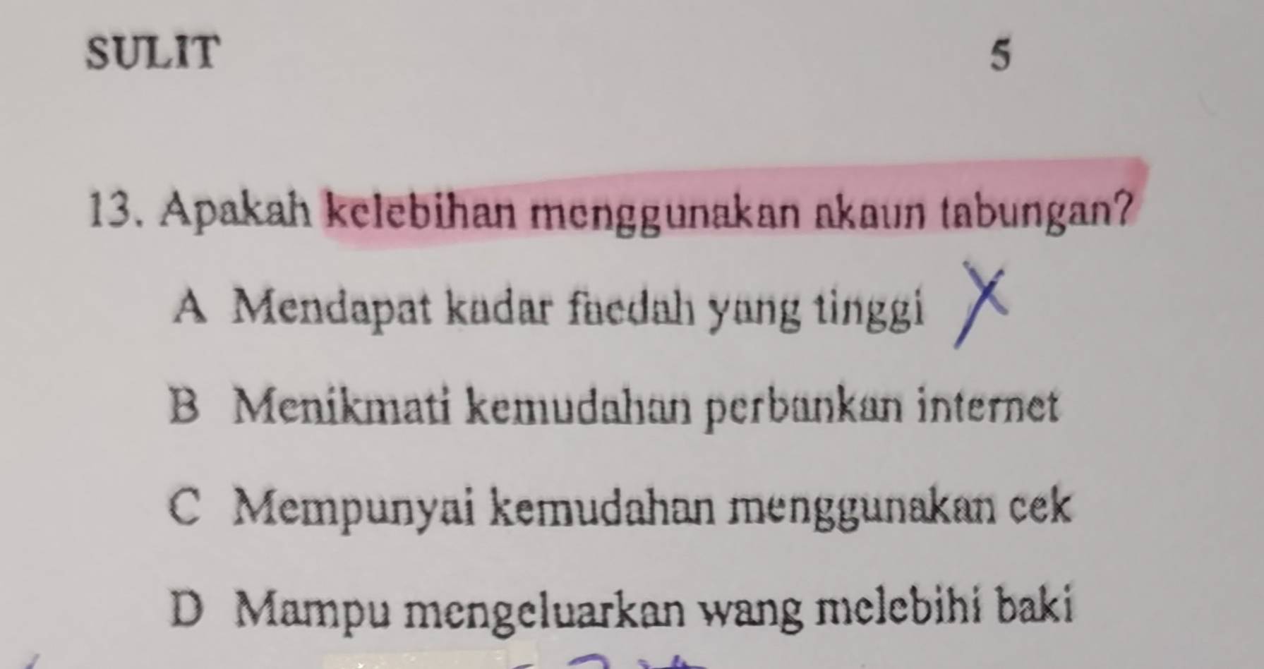 SULIT 5
13. Apakah kelebihan menggunakan akaun tabungan?
A Mendapat kadar faedah yang tinggi
B Menikmati kemudahan perbankan internet
C Mempunyai kemudahan menggunakan cek
D Mampu mengeluarkan wang melebihi baki