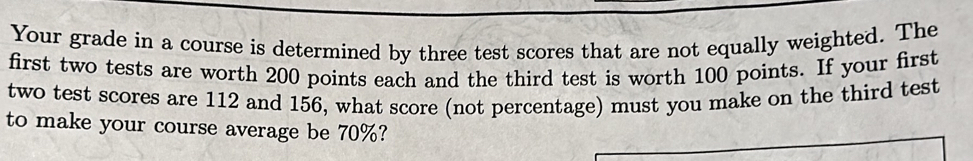 Your grade in a course is determined by three test scores that are not equally weighted. The 
first two tests are worth 200 points each and the third test is worth 100 points. If your first 
two test scores are 112 and 156, what score (not percentage) must you make on the third test 
to make your course average be 70%?