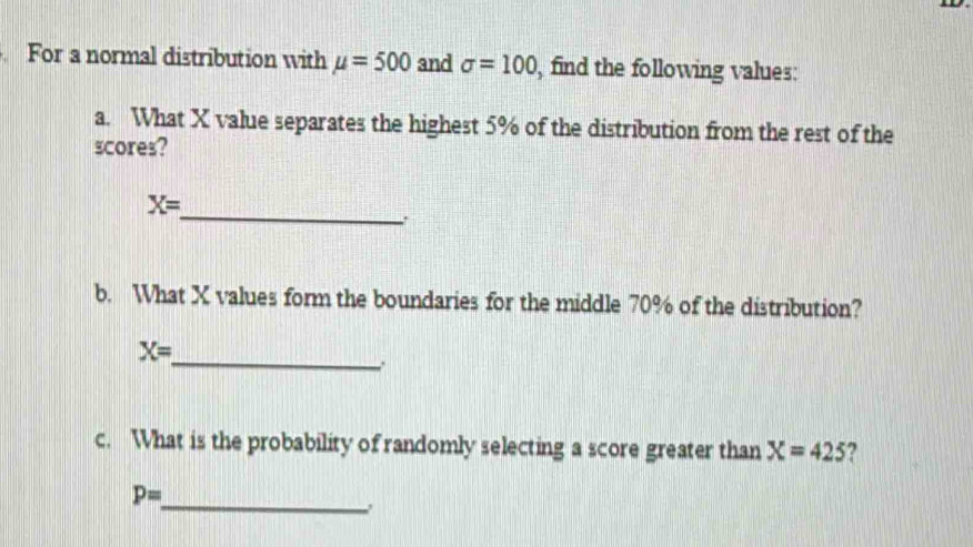 For a normal distribution with mu =500 and sigma =100 , find the following values: 
a. What X value separates the highest 5% of the distribution from the rest of the 
scores? 
_
X=
b. What X values form the boundaries for the middle 70% of the distribution? 
_ X=
∴ 
c. What is the probability of randomly selecting a score greater than X=425 2 
_
P=