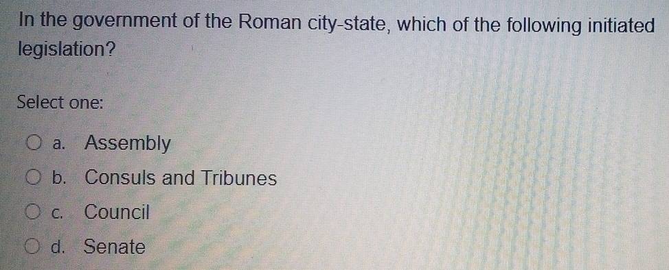 In the government of the Roman city-state, which of the following initiated
legislation?
Select one:
a. Assembly
b. Consuls and Tribunes
c. Council
d. Senate