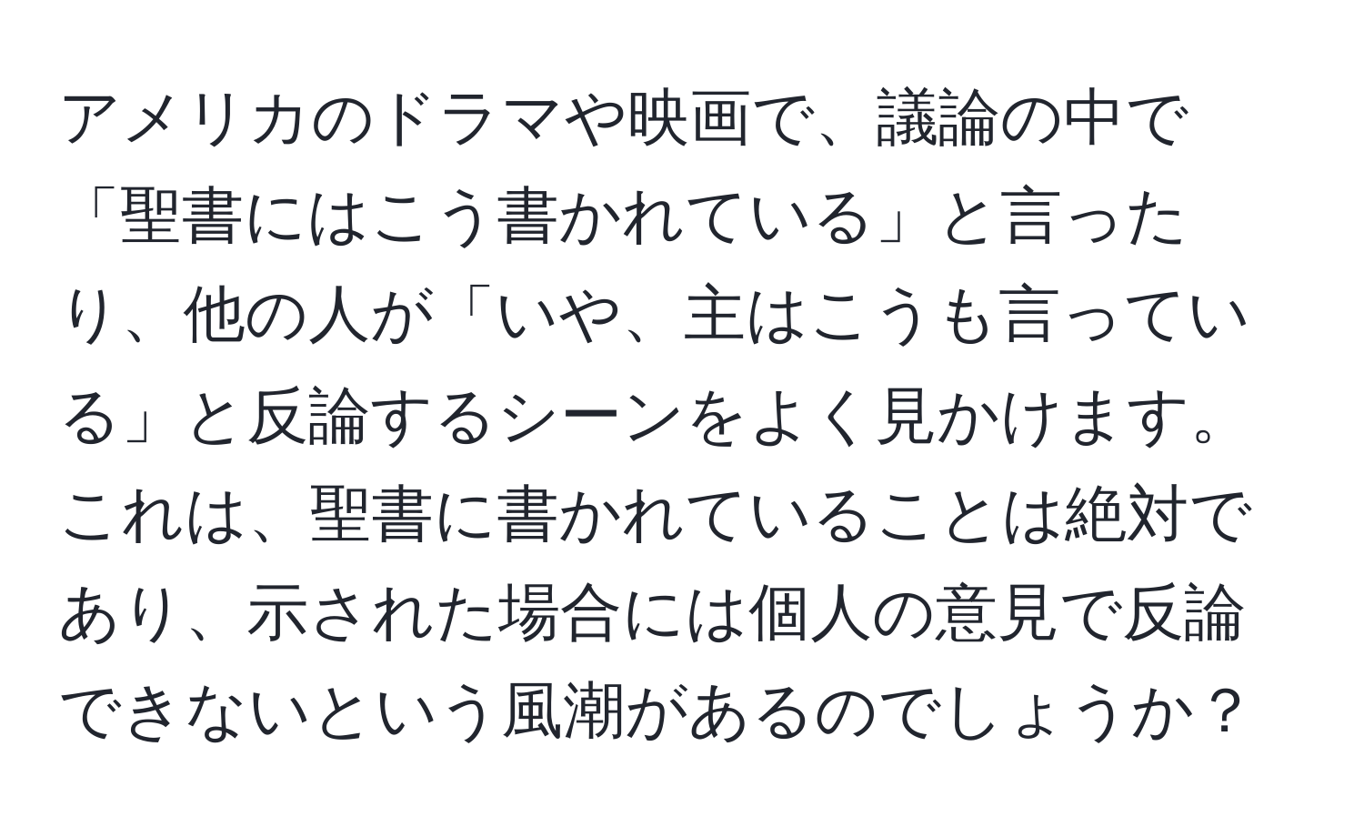 アメリカのドラマや映画で、議論の中で「聖書にはこう書かれている」と言ったり、他の人が「いや、主はこうも言っている」と反論するシーンをよく見かけます。これは、聖書に書かれていることは絶対であり、示された場合には個人の意見で反論できないという風潮があるのでしょうか？