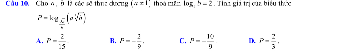 Cho a , b là các sô thực dương overline (a!= 1 thoả mãn log _ab=2. Tính giá trị của biêu thức
P=log _ sqrt(a)/b (asqrt[3](b))
A. P= 2/15 . P=- 2/9 . P=- 10/9 . D. P= 2/3 . 
B.
C.