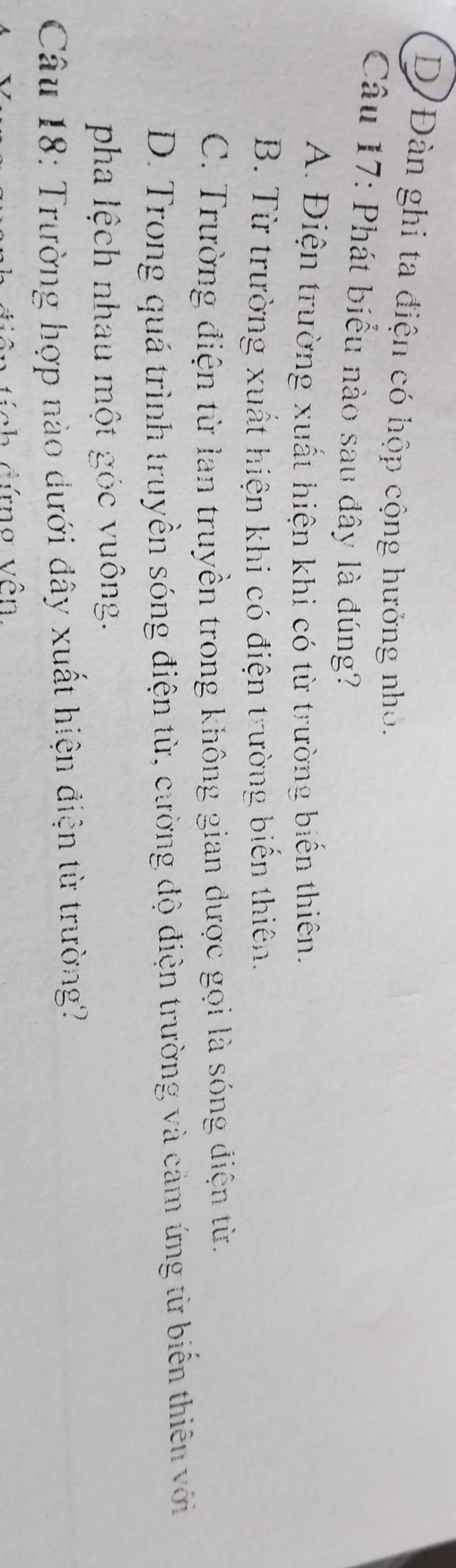 D/Đàn ghi ta điện có hộp cộng hưởng nhỏ.
Câu 17: Phát biểu nào sau đây là đúng?
A. Điện trường xuất hiện khi có từ trường biến thiên.
B. Từ trường xuất hiện khi có điện trường biến thiên.
C. Trường điện từ lan truyền trong không gian được gọi là sóng điện từ.
D. Trong quá trình truyền sóng điện từ, cường độ điện trường và cảm ứng từ biến thiên với
pha lệch nhau một góc vuông.
Câu 18: Trường hợp nào dưới đây xuất hiện điện từ trường?
* đ ứ n g v ên