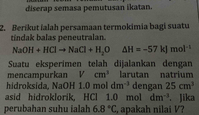 diserap semasa pemutusan ikatan. 
2. Berikut ialah persamaan termokimia bagi suatu 
tindak balas peneutralan.
NaOH+HClto NaCl+H_2O x_1 △ H=-57kJmol^(-1)
Suatu eksperimen telah dijalankan dengan 
mencampurkan Vcm^3 larutan natrium 
hidroksida, NaOH -11.0moldm^(-3) dengan 25cm^3
asid hidroklorik, HCl 1.0 mol dm^(-3). Jika 
perubahan suhu ialah 6.8°C , apakah nilai V?