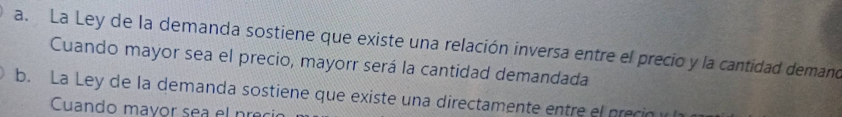 a. La Ley de la demanda sostiene que existe una relación inversa entre el precio y la cantidad demano
Cuando mayor sea el precio, mayorr será la cantidad demandada
b. La Ley de la demanda sostiene que existe una directamente entre el precio 
Cuando mavor sea el nre