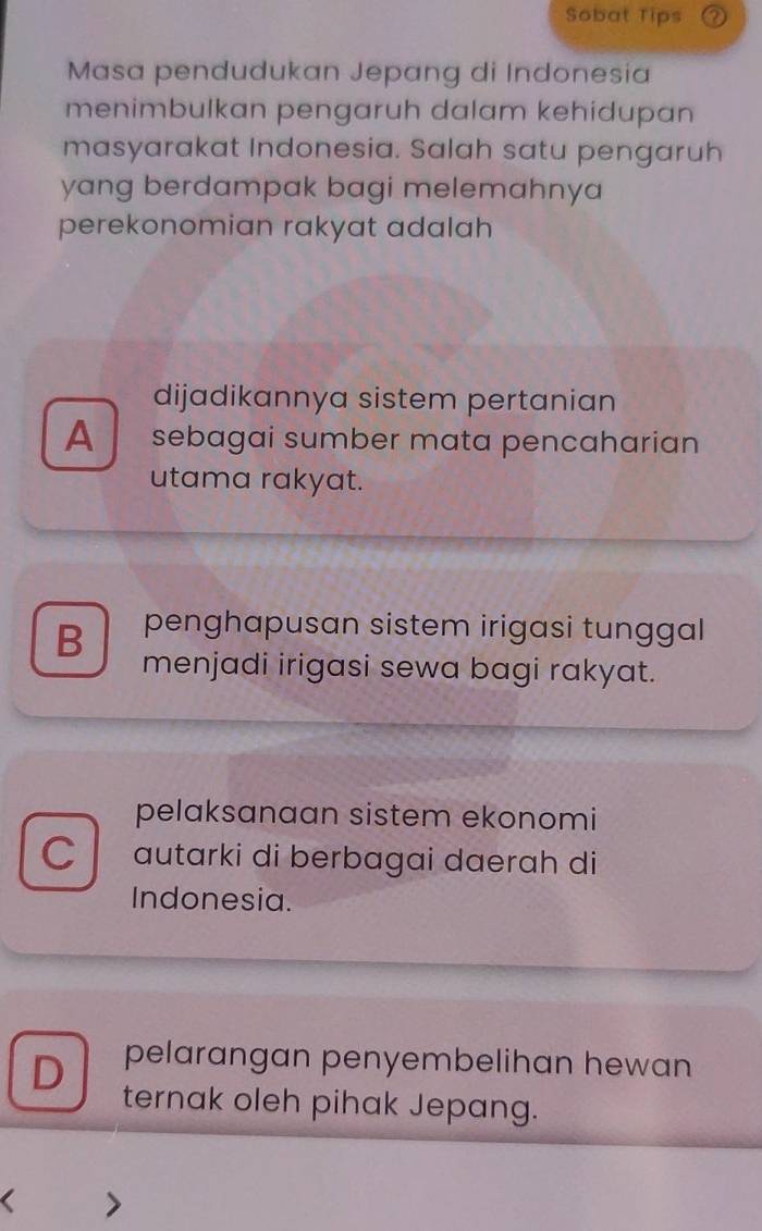 Sobat Tips
Masa pendudukan Jepang di Indonesia
menimbulkan pengaruh dalam kehidupan
masyarakat Indonesia. Salah satu pengaruh
yang berdampak bagi melemahnya
perekonomian rakyat adalah
dijadikannya sistem pertanian
A sebagai sumber mata pencaharian
utama rakyat.
B penghapusan sistem irigasi tunggal
menjadi irigasi sewa bagi rakyat.
pelaksanaan sistem ekonomi
C autarki di berbagai daerah di
Indonesia.
pelarangan penyembelihan hewan
D ternak oleh pihak Jepang.
<