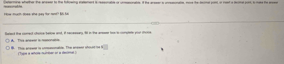 reasonable Determine whether the answer to the following stalement is reasonable or unreasonable. If the answer is unreasonable, move the decimal point, or insert a decimal point, to make the answe
How much does she pay for rent? $5.54
Select the correct choice below and, if necessary, fill in the answer box to complete your choice
A. This answer is reasonable.
B. This answer is unreasonable. The answer should be $ □
(Type a whole number or a decimal.)