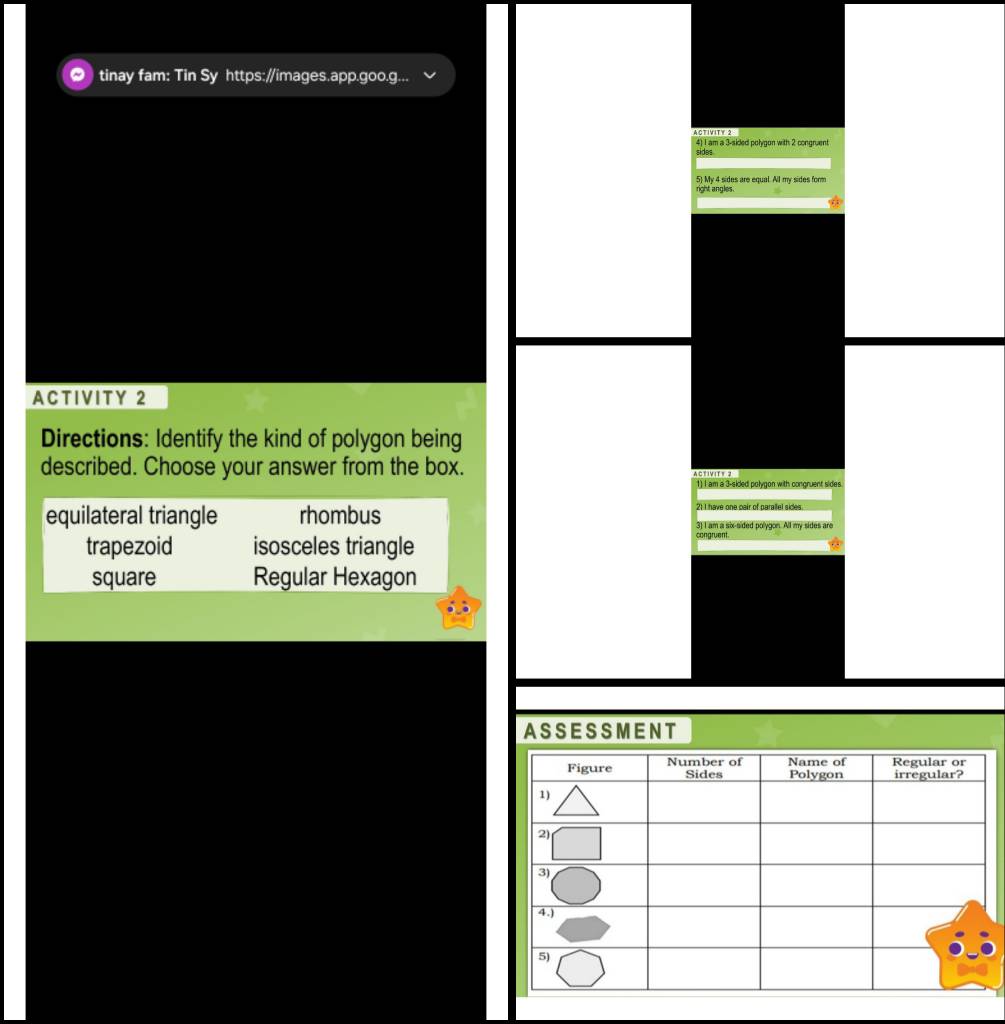 tinay fam: Tin Sy https://images.app.goo.g...
ACTIVITY 2
4) I am a 3 -sided polygon with 2 congruent
sides
5) My 4 sides are equal. All my sides form
right angles.
ACTIVITY 2
Directions: Identify the kind of polygon being
described. Choose your answer from the box. Activite 2
1) I am a 3 -sided polygon with congruent sides.
equilateral triangle rhombus 21 I have one pair of parallel sides.
3) I am a six-sided polygon. All my sides are
trapezoid isosceles triangle
square Regular Hexagon
ASSESSMENT